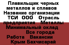 Плавильщик черных металлов и сплавов › Название организации ­ ТСИ, ООО › Отрасль предприятия ­ Металлы › Минимальный оклад ­ 25 000 - Все города Работа » Вакансии   . Крым,Бахчисарай